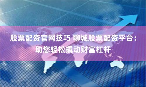 股票配资官网技巧 聊城股票配资平台：助您轻松撬动财富杠杆