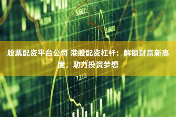 股票配资平台公司 港股配资杠杆：解锁财富新高度，助力投资梦想