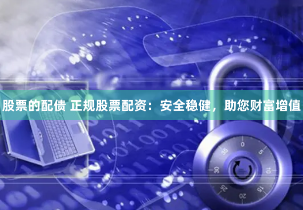 股票的配债 正规股票配资：安全稳健，助您财富增值