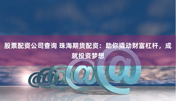 股票配资公司查询 珠海期货配资：助你撬动财富杠杆，成就投资梦想