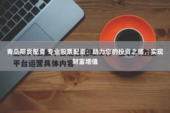 青岛期货配资 专业股票配资：助力您的投资之旅，实现财富增值