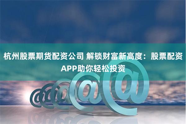 杭州股票期货配资公司 解锁财富新高度：股票配资APP助你轻松投资