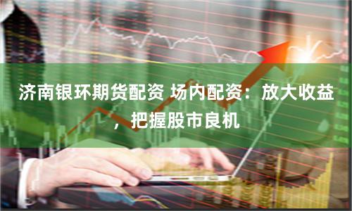 济南银环期货配资 场内配资：放大收益，把握股市良机