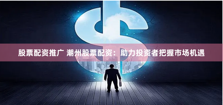 股票配资推广 潮州股票配资：助力投资者把握市场机遇