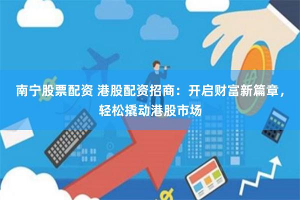 南宁股票配资 港股配资招商：开启财富新篇章，轻松撬动港股市场