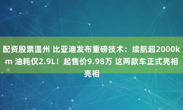 配资股票温州 比亚迪发布重磅技术：续航超2000km 油耗仅2.9L！起售价9.98万 这两款车正式亮相