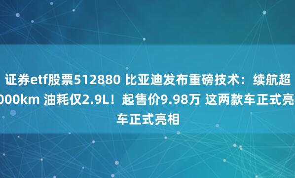 证券etf股票512880 比亚迪发布重磅技术：续航超2000km 油耗仅2.9L！起售价9.98万 这两款车正式亮相
