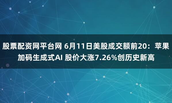 股票配资网平台网 6月11日美股成交额前20：苹果加码生成式AI 股价大涨7.26%创历史新高