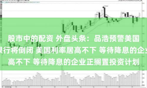 股市中的配资 外盘头条：品浩预警美国恐有更多地区性银行将倒闭 美国利率居高不下 等待降息的企业正搁置投资计划