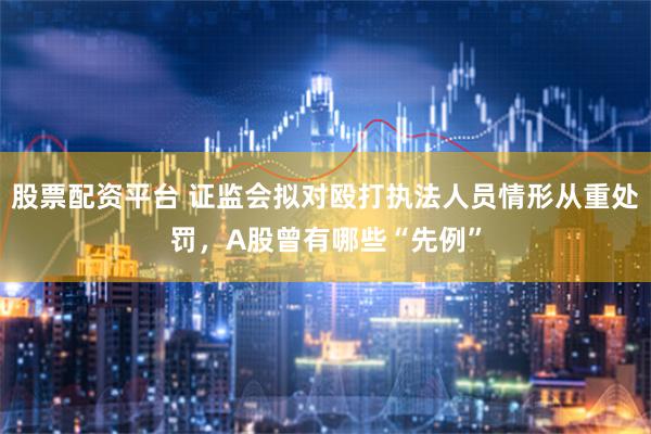 股票配资平台 证监会拟对殴打执法人员情形从重处罚，A股曾有哪些“先例”