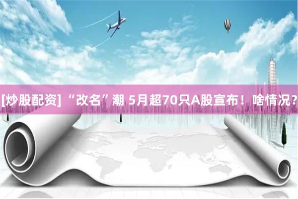 [炒股配资] “改名”潮 5月超70只A股宣布！啥情况？