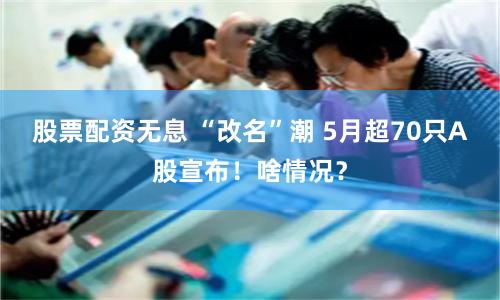 股票配资无息 “改名”潮 5月超70只A股宣布！啥情况？