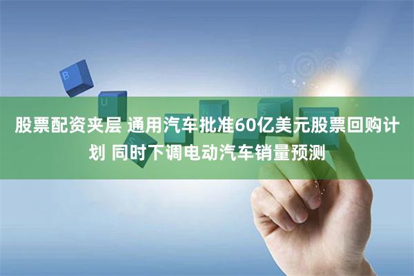 股票配资夹层 通用汽车批准60亿美元股票回购计划 同时下调电动汽车销量预测