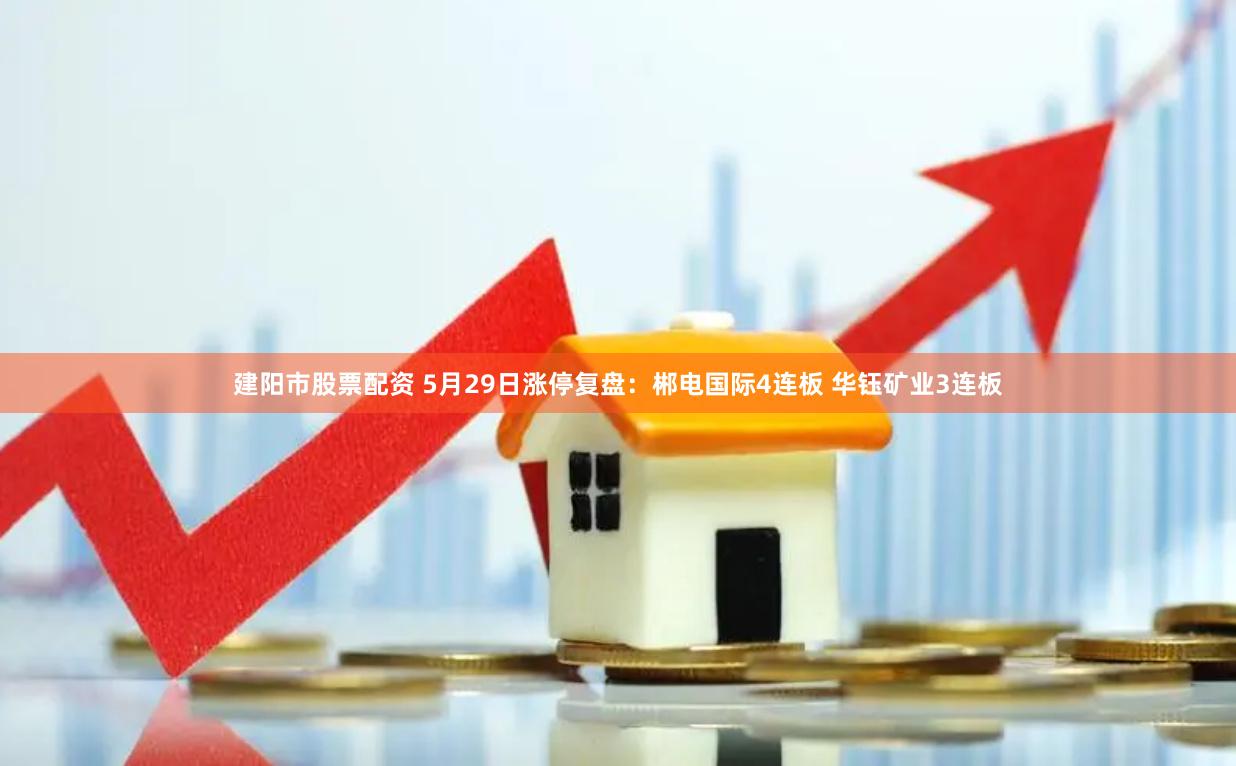建阳市股票配资 5月29日涨停复盘：郴电国际4连板 华钰矿业3连板