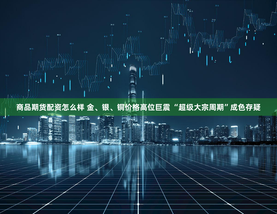 商品期货配资怎么样 金、银、铜价格高位巨震 “超级大宗周期”成色存疑