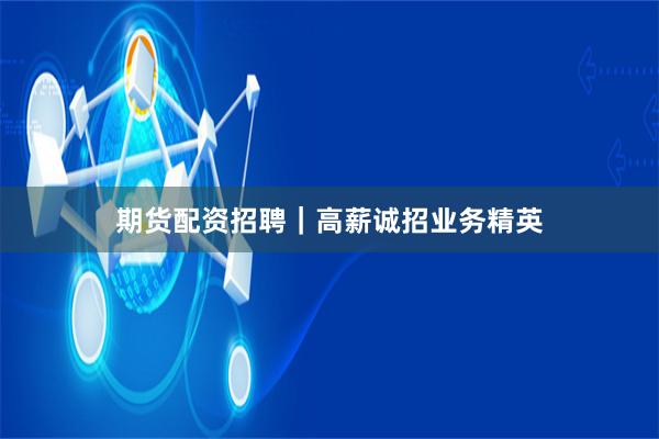 期货配资招聘｜高薪诚招业务精英