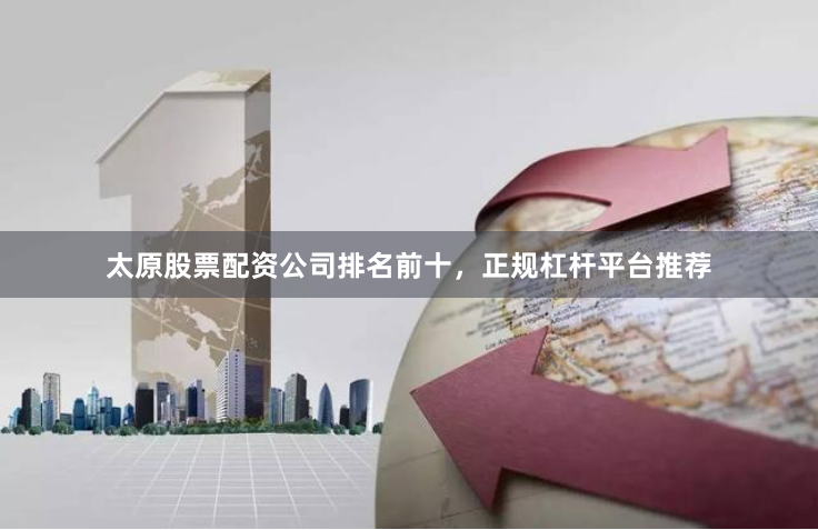太原股票配资公司排名前十，正规杠杆平台推荐